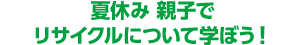 夏休み 親子でリサイクルについて学ぼう!