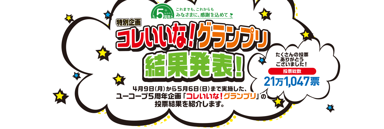 コレいいな！グランプリ 結果発表！ 4月9日（月）から5月6日（日）まで実施した、ユーコープ5周年企画「コレいいな！グランプリ」の投票結果を紹介します。 たくさんの投票ありがとうございました！ 投票総数 21万1,047票