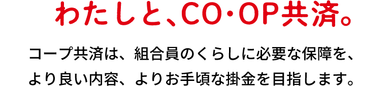 わたしと、ＣＯ・ＯＰ共済。コープ共済は、組合員のくらしに必要な保障を、より良い内容、よりお手頃な掛金を目指します。