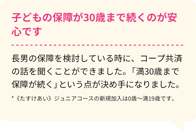 子どもの保障が30歳まで続くのが安心です。 長男の保障を検討している時に、コープ共済の話を聞くことができました。「満30歳まで保障が続く」という点が決め手になりました。*《たすけあい》ジュニアコースの新規加入は0歳～満19歳です。