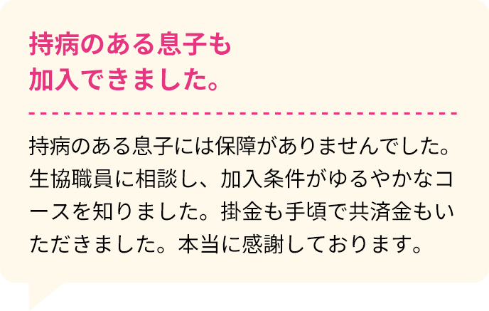 持病のある息子も加入できました。 持病のある息子には保障がありませんでした。生協職員に相談し、加入条件がゆるやかなコースを知りました。掛金も手頃で共済金もいただきました。本当に感謝しております。