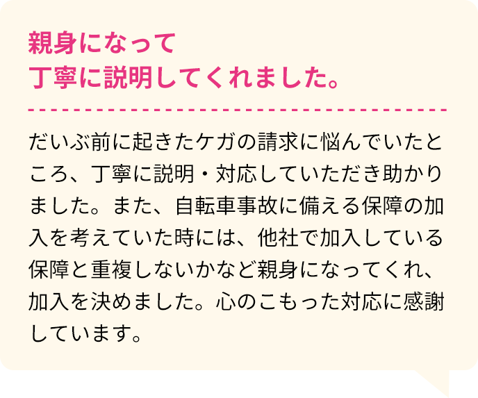 親身になって丁寧に説明してくれました。 だいぶ前に起きたケガの請求に悩んでいたところ、丁寧に説明・対応していただき助かりました。また、自転車事故に備える保障の加入を考えていた時には、他社で加入している保障と重複しないかなど親身になってくれ、加入を決めました。心のこもった対応に感謝しています。