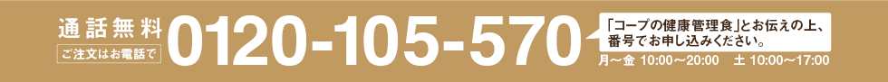 通話無料 ご注文はお電話で 0120-105-570 「コープの健康管理食」とお伝えの上、番号でお申し込みください。 〈受付時間〉月～金 10:00～20:00 土 10:00～17:00