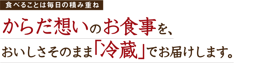 食べることは毎日の積み重ね からだ想いのお食事を、おいしさそのまま「冷蔵」でお届けします。