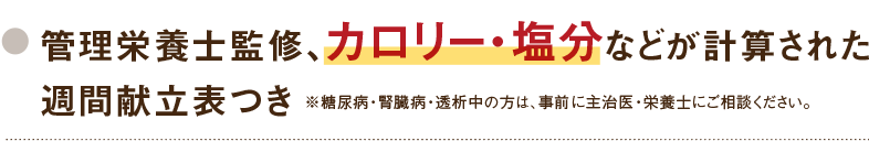 管理栄養士監修、カロリー・塩分などが計算された週間献立表つき ※糖尿病・腎臓病・透析中の方は、事前に主治医・栄養士にご相談ください。