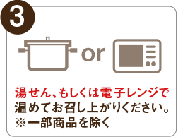 3 湯せん、もしくは電子レンジで温めてお召し上がりください。 ※一部商品を除く