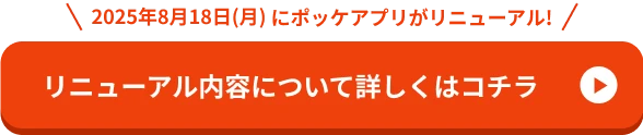 2025年8月18日（月）にポッケアプリがリニューアル！ リニューアル内容について詳しくはコチラ