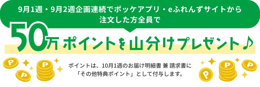 9月1週・9月2週企画連続でポッケアプリ・eふれんずサイトから注文した方全員で50万ポイントを山分けプレゼント♪　ポイントは、10月1週のお届け明細書 兼 請求書に「その他特典ポイント」として付与します。