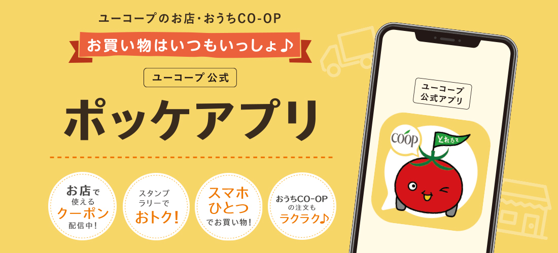 ユーコープのお店・おうちCO-OP ユーコープ公式 ポッケアプリ お店で使えるクーポン配信中！ / スマホひとつでお買い物！ / おうちの注文もラクラク♪ / スタンプラリーでおトク！