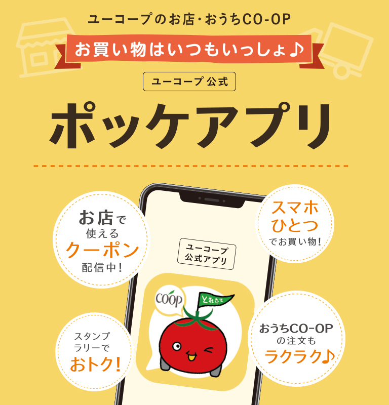 ユーコープのお店・おうちCO-OP ユーコープ公式 ポッケアプリ お店で使えるクーポン配信中！ / スマホひとつでお買い物！ / おうちCO-OPの注文もラクラク♪ / スタンプラリーでおトク！