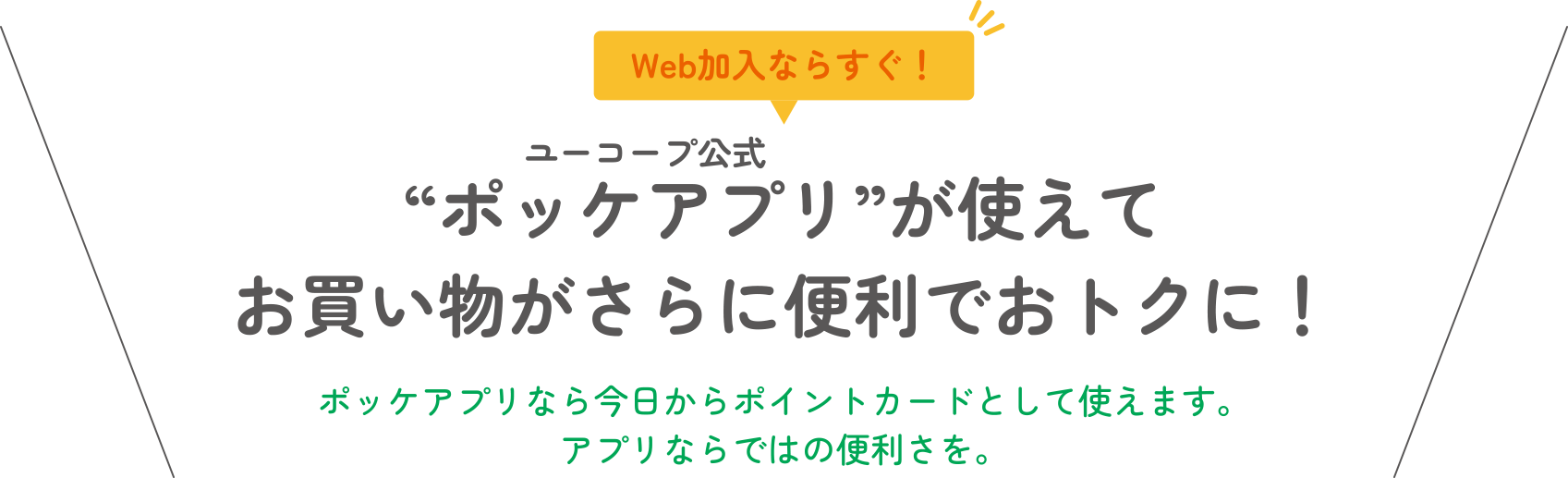 Web加入ならすぐ！ “ポッケアプリ”が使えてお買い物がさらに便利でおトクに！ ポッケアプリなら今日からポイントカードとして使えます。アプリならではの便利さを。