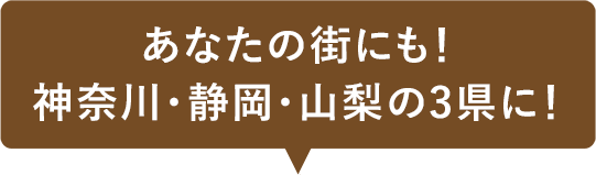 あなたの街にも！神奈川・静岡・山梨の3県に！