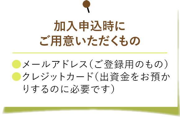 加入申込時にご用意いただくもの。 ・メールアドレス（ご登録用のもの） ・クレジットカード（出資金をお預かりするのに必要です）