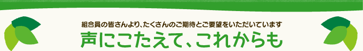 組合員の皆さんより、たくさんのご期待とご要望をいただいています。声にこたえて、これからも