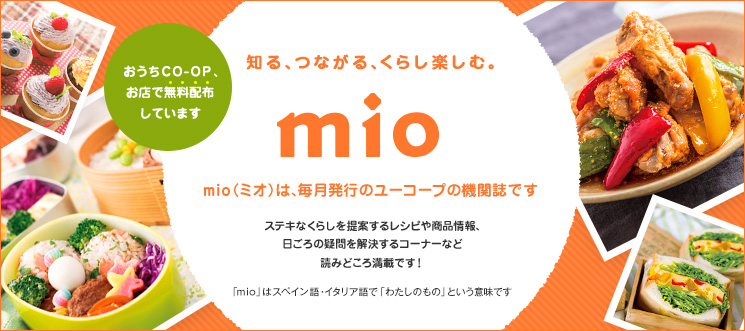 知る、つながる、くらし楽しむ。 mio mio（ミオ）は、毎月発行のユーコープの機関誌です。ステキなくらしを提案する「特集」、「レシピ」、なかなか聞けなかったコトがわかる「いいね！ユーコープ」など読みどころ満載です！「mio」はスペイン語・イタリア語で「わたしのもの」という意味です おうちＣＯ-ＯＰ、お店で無料配布しています