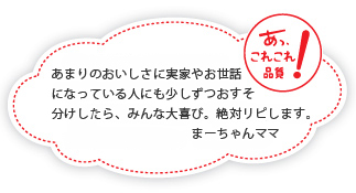 あまりのおいしさに実家やお世話になっている人にも少しずつおすそ分けしたら、みんな大喜び。絶対リピします。まーちゃんママ