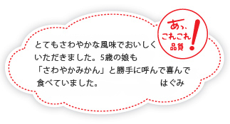 とてもさわやかな風味でおいしくいただきました。5歳の娘も「さわやかみかん」と勝手に呼んで喜んで食べていました。はぐみ