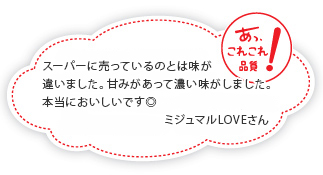 スーパーに売っているのとは味が違いました。甘みがあって濃い味がしました。本当においしいです◎ミジュマルLOVEさん