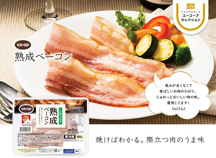 焼けばわかる。際立つ肉のうま味 CO・OP熟成ベーコン 臭みが全くなくて香ばしいお肉のかおり、じゅわっとおいしい肉の味。愛用してます！ （miさん）
