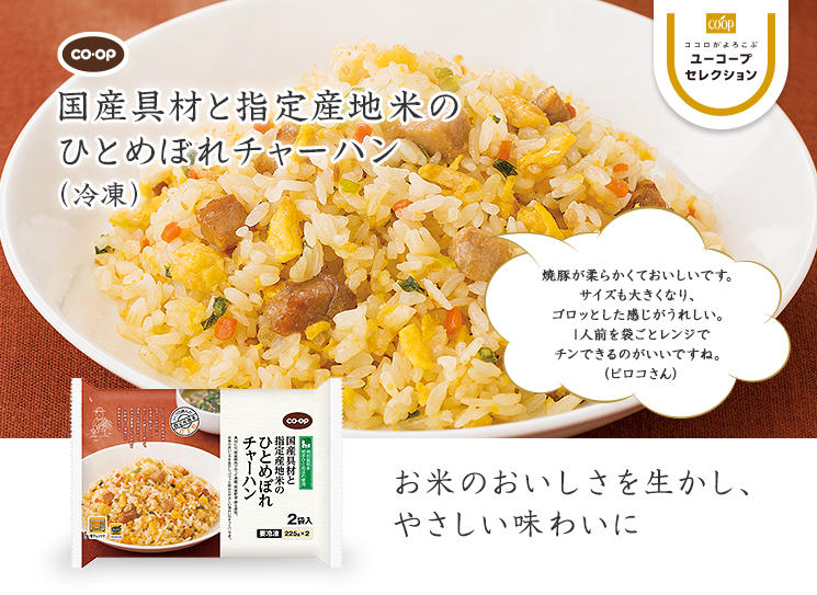 お米のおいしさを生かし、やさしい味わいに CO・OP国産具材と指定産地米のひとめぼれチャーハン 焼豚が柔らかくておいしいです。サイズも大きくなり、ゴロッとした感じがうれしい。1人前を袋ごとレンジでチンできるのがいいですね。（ピロコさん）