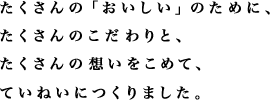 たくさんの「おいしい」のために、たくさんのこだわりと、たくさんの想いをこめて、ていねいにつくりました。