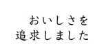 おいしさを追求しました