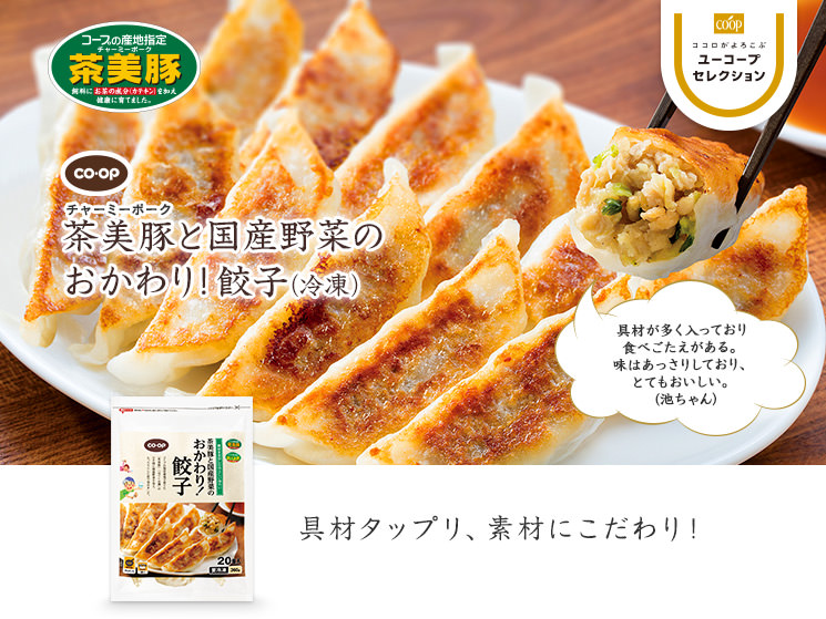 具材タップリ、素材にこだわり！ CO・OP茶美豚と国産野菜のおかわり！餃子 具材が多く入っており 食べごたえがある。 味はあっさりしており、とてもおいしい。  (池ちゃん)