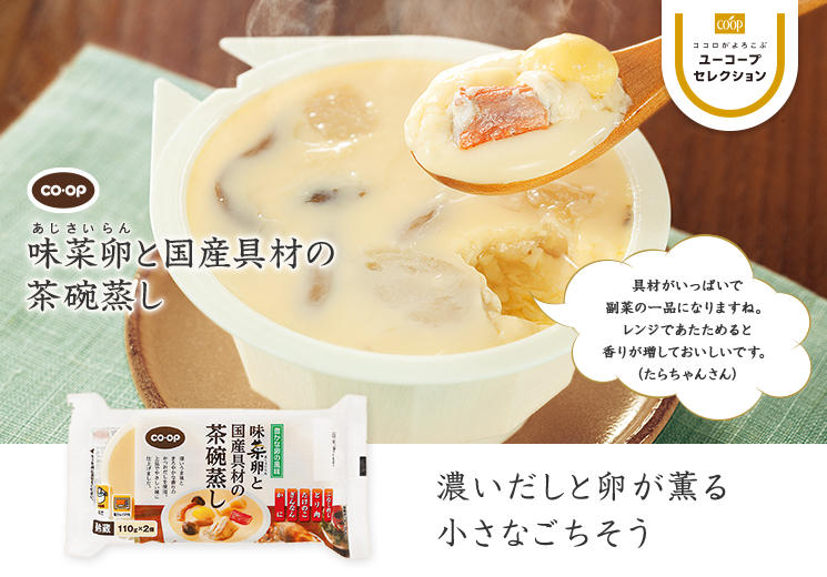 濃いだしと卵が薫る 小さなごちそう CO・OP味菜卵と国産具材の茶碗蒸し 具材がいっぱいで副菜の一品になりますね。レンジであたためると香りが増しておいしいです。 （たらちゃんさん）