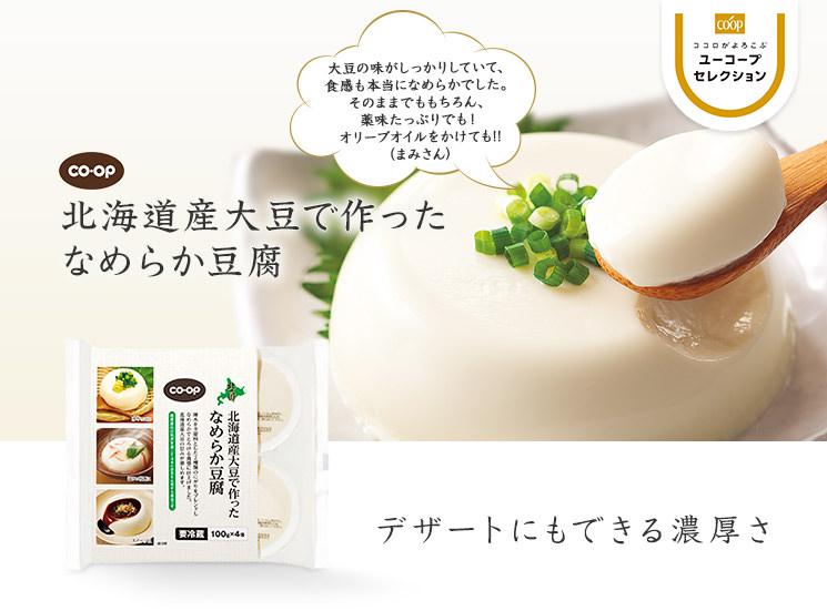 デザートにもできる濃厚さ CO・OP北海道産大豆で作ったなめらか豆腐 大豆の味がしっかりしていて、食感も本当になめらかでした。そのままでももちろん、薬味たっぷりでも！オリーブオイルをかけても！！（まみさん）