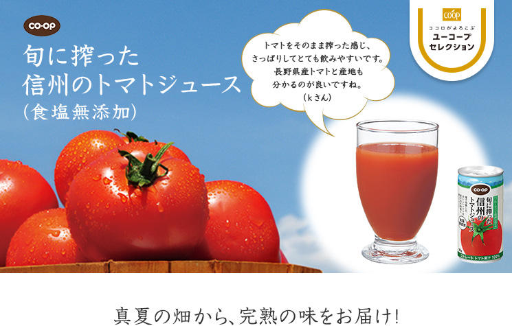 真夏の畑から、完熟の味をお届け！ CO・OP旬に搾った信州のトマトジュース(食塩無添加) トマトをそのまま搾った感じ、さっぱりしてとても飲みやすいです。長野産トマトと産地も分かるのが良いですね。（ｋさん）