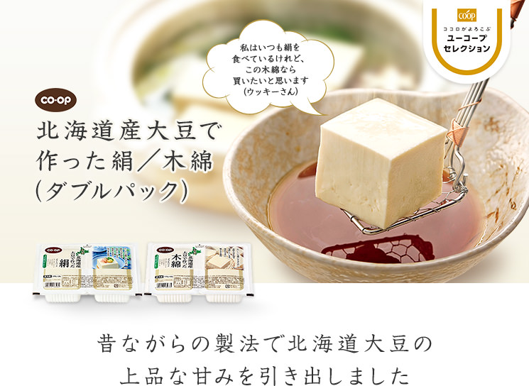 昔ながらの製法でひきだした大豆の甘みと風味 CO・OP北海道産大豆で作った絹／木綿  私はいつも絹を食べているけれど、この木綿なら買いたいと思います（ウッキーさん）